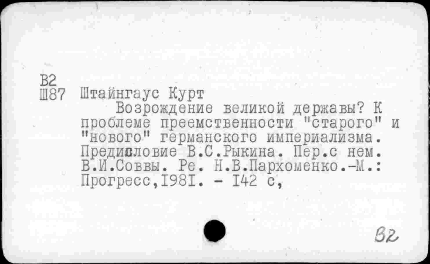 ﻿В2
Ш87 Штайнгаус Курт
Возрождение великой державы? К проблеме преемственности "старого" и "нового" германского империализма. Предисловие В.С.Рыкина. Пер.с нем. В.И.Соввы. Ре. Н.В.Пархоменко.-М.: Прогресс,1981. - 142 с,
6Л